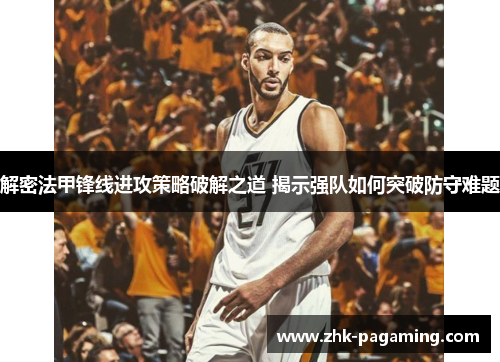 解密法甲锋线进攻策略破解之道 揭示强队如何突破防守难题