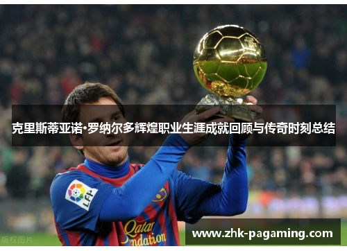 克里斯蒂亚诺·罗纳尔多辉煌职业生涯成就回顾与传奇时刻总结