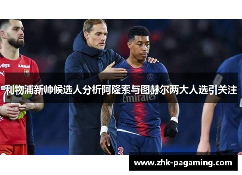 利物浦新帅候选人分析阿隆索与图赫尔两大人选引关注 利物浦新帅候选人分析阿隆索与图赫尔两大人选引关注