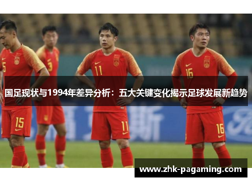 国足现状与1994年差异分析：五大关键变化揭示足球发展新趋势