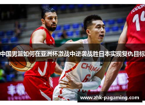 中国男篮如何在亚洲杯激战中逆袭战胜日本实现复仇目标 中国男篮如何在亚洲杯激战中逆袭战胜日本实现复仇目标
