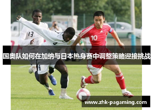 国奥队如何在加纳与日本热身赛中调整策略迎接挑战