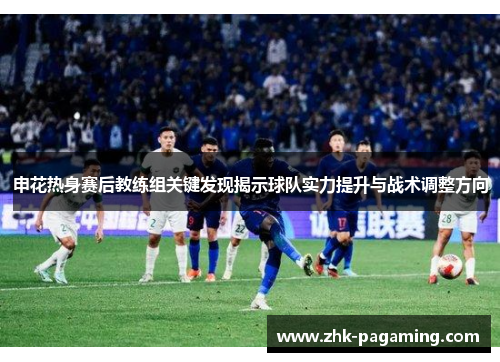 申花热身赛后教练组关键发现揭示球队实力提升与战术调整方向 申花热身赛后教练组关键发现揭示球队实力提升与战术调整方向