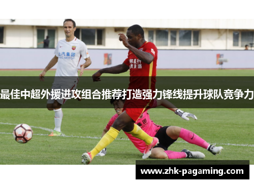 最佳中超外援进攻组合推荐打造强力锋线提升球队竞争力