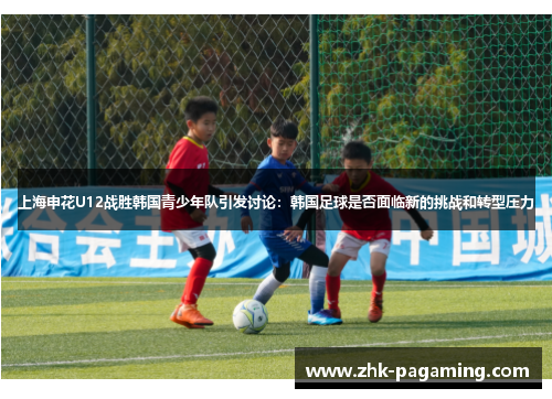 上海申花U12战胜韩国青少年队引发讨论：韩国足球是否面临新的挑战和转型压力