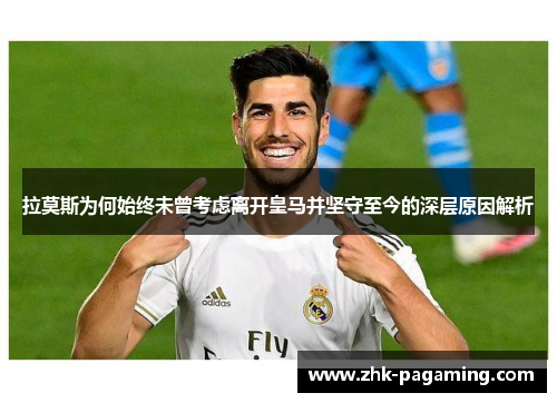 拉莫斯为何始终未曾考虑离开皇马并坚守至今的深层原因解析