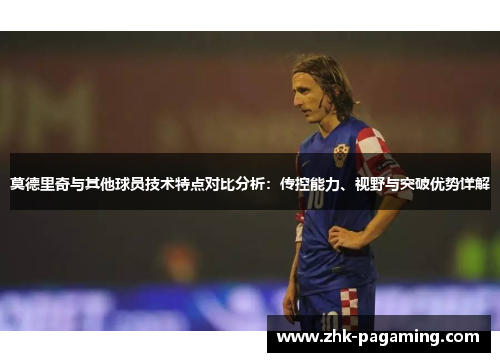 莫德里奇与其他球员技术特点对比分析：传控能力、视野与突破优势详解