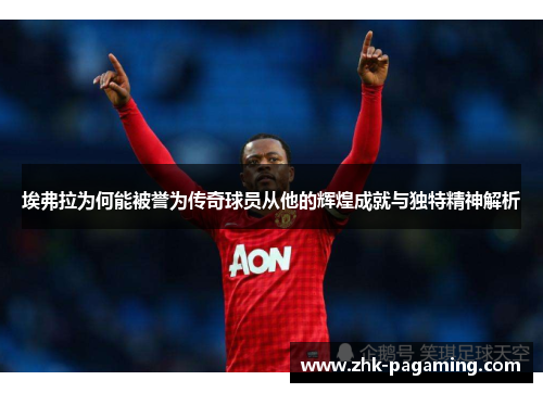 埃弗拉为何能被誉为传奇球员从他的辉煌成就与独特精神解析 埃弗拉为何能被誉为传奇球员从他的辉煌成就与独特精神解析