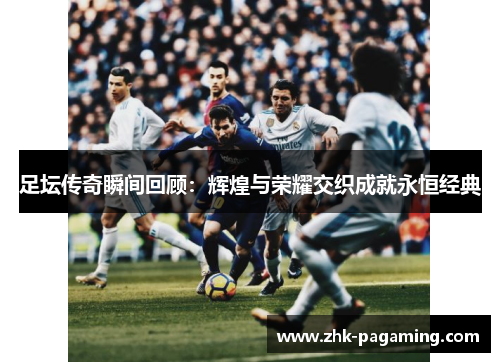 足坛传奇瞬间回顾:辉煌与荣耀交织成就永恒经典 足坛传奇瞬间回顾:辉煌与荣耀交织成就永恒经典