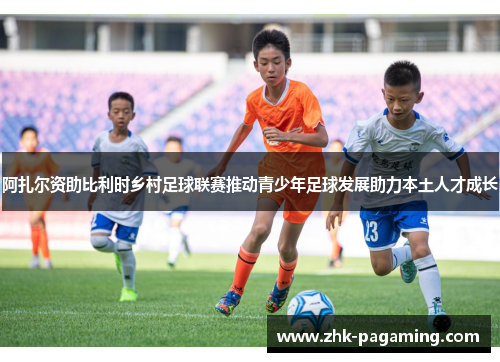 阿扎尔资助比利时乡村足球联赛推动青少年足球发展助力本土人才成长