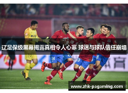 辽足保级黑幕揭露真相令人心寒 球迷与球队信任崩塌 辽足保级黑幕揭露真相令人心寒 球迷与球队信任崩塌