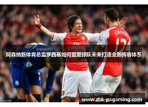 阿森纳新体育总监罗西基如何重塑球队未来打造全新阵容体系 阿森纳新体育总监罗西基如何重塑球队未来打造全新阵容体系