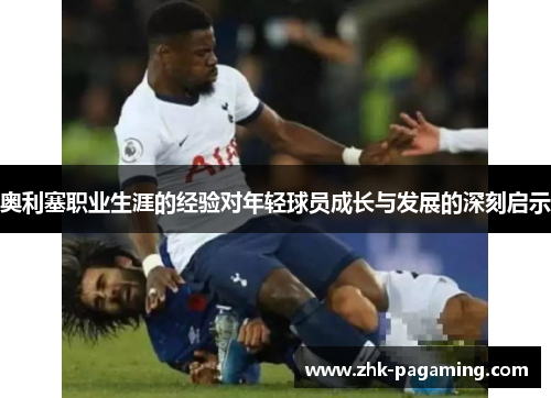 奥利塞职业生涯的经验对年轻球员成长与发展的深刻启示 奥利塞职业生涯的经验对年轻球员成长与发展的深刻启示
