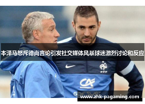 本泽马怒斥德尚言论引发社交媒体风暴球迷激烈讨论和反应 本泽马怒斥德尚言论引发社交媒体风暴球迷激烈讨论和反应