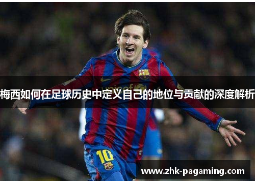 梅西如何在足球历史中定义自己的地位与贡献的深度解析 梅西如何在足球历史中定义自己的地位与贡献的深度解析