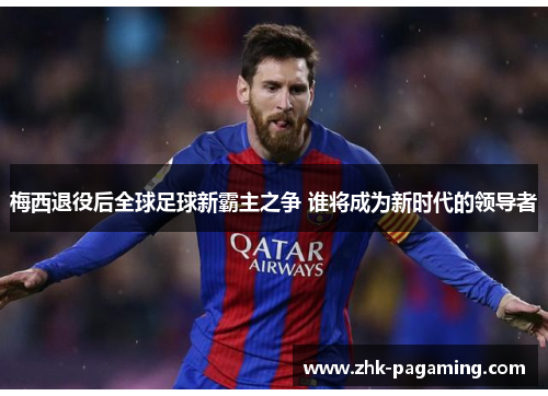梅西退役后全球足球新霸主之争 谁将成为新时代的领导者 梅西退役后全球足球新霸主之争 谁将成为新时代的领导者