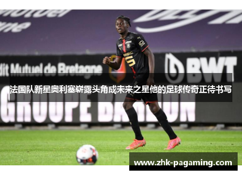 法国队新星奥利塞崭露头角成未来之星他的足球传奇正待书写