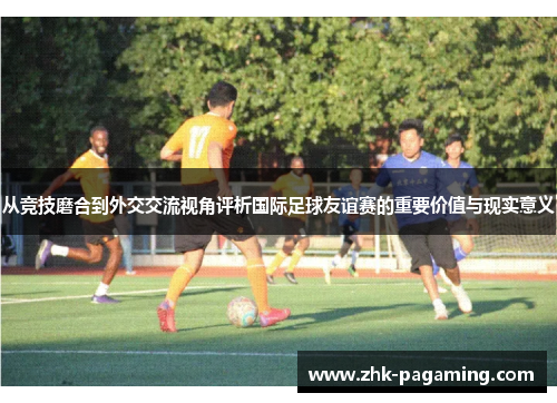 从竞技磨合到外交交流视角评析国际足球友谊赛的重要价值与现实意义 从竞技磨合到外交交流视角评析国际足球友谊赛的重要价值与现实意义