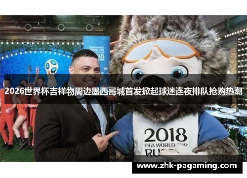 2026世界杯吉祥物周边墨西哥城首发掀起球迷连夜排队抢购热潮
