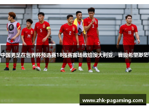 中国男足在世界杯预选赛18强赛客场败给澳大利亚,晋级希望渺茫 中国男足在世界杯预选赛18强赛客场败给澳大利亚,晋级希望渺茫