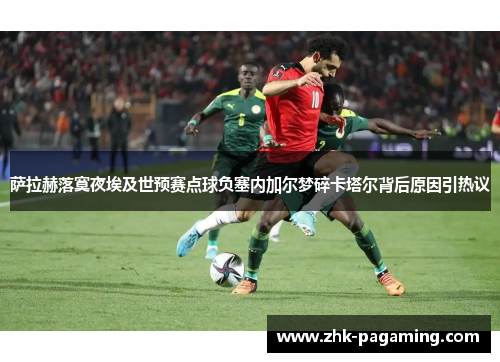 萨拉赫落寞夜埃及世预赛点球负塞内加尔梦碎卡塔尔背后原因引热议