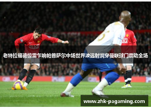 老特拉福德惊雷乍响帕普萨尔中场世界波远射洞穿曼联球门震动全场 老特拉福德惊雷乍响帕普萨尔中场世界波远射洞穿曼联球门震动全场